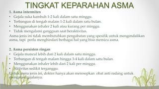 TINGKAT KEPARAHAN ASMA
1. Asma intermiten
• Gejala suka kambuh 1-2 kali dalam satu minggu.
• Terbangun di tengah malam 1-2 kali dalam satu bulan.
• Menggunakan inhaler 2 kali atau kurang per minggu.
• Tidak mengalami gangguan saat beraktivitas.
Asma jenis ini tidak membutuhkan pengobatan yang spesifik untuk mengendalikan
asma, tapi perlu menghindari berbagai hal yang bisa memicu asma.
2. Asma persisten ringan
• Gejala muncul lebih dari 2 kali dalam satu minggu.
• Terbangun di tengah malam hingga 3-4 kali dalam satu bulan.
• Menggunakan inhaler lebih dari 2 kali per minggu.
• Aktivitas sedikit terganggu.
Untuk asma jenis ini, dokter hanya akan meresepkan obat anti radang untuk
mengatasi gejalanya.
 