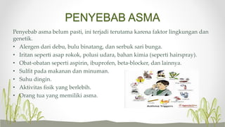 PENYEBAB ASMA
Penyebab asma belum pasti, ini terjadi terutama karena faktor lingkungan dan
genetik.
• Alergen dari debu, bulu binatang, dan serbuk sari bunga.
• Iritan seperti asap rokok, polusi udara, bahan kimia (seperti hairspray).
• Obat-obatan seperti aspirin, ibuprofen, beta-blocker, dan lainnya.
• Sulfit pada makanan dan minuman.
• Suhu dingin.
• Aktivitas fisik yang berlebih.
• Orang tua yang memiliki asma.
 