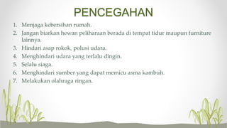 PENCEGAHAN
1. Menjaga kebersihan rumah.
2. Jangan biarkan hewan peliharaan berada di tempat tidur maupun furniture
lainnya.
3. Hindari asap rokok, polusi udara.
4. Menghindari udara yang terlalu dingin.
5. Selalu siaga.
6. Menghindari sumber yang dapat memicu asma kambuh.
7. Melakukan olahraga ringan.
 