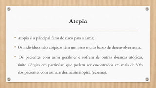 Atopia
• Atopia é o principal fator de risco para a asma;
• Os indivíduos não atópicos têm um risco muito baixo de desenvolver asma.
• Os pacientes com asma geralmente sofrem de outras doenças atópicas,
rinite alérgica em particular, que podem ser encontrados em mais de 80%
dos pacientes com asma, e dermatite atópica (eczema).
 