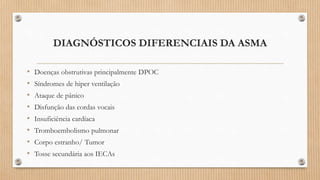 DIAGNÓSTICOS DIFERENCIAIS DA ASMA
• Doenças obstrutivas principalmente DPOC
• Síndromes de hiper ventilação
• Ataque de pânico
• Disfunção das cordas vocais
• Insuficiência cardíaca
• Tromboembolismo pulmonar
• Corpo estranho/ Tumor
• Tosse secundária aos IECAs
 