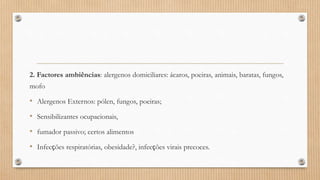 2. Factores ambiências: alergenos domiciliares: ácaros, poeiras, animais, baratas, fungos,
mofo
• Alergenos Externos: pólen, fungos, poeiras;
• Sensibilizantes ocupacionais,
• fumador passivo; certos alimentos
• Infecções respiratórias, obesidade?, infecções virais precoces.
 