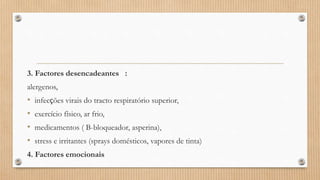 3. Factores desencadeantes :
alergenos,
• infecções virais do tracto respiratório superior,
• exercício físico, ar frio,
• medicamentos ( B-bloqueador, asperina),
• stress e irritantes (sprays domésticos, vapores de tinta)
4. Factores emocionais
 