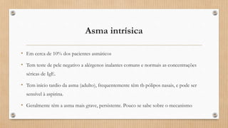 Asma intrísica
• Em cerca de 10% dos pacientes asmáticos
• Tem teste de pele negativo a alérgenos inalantes comuns e normais as concentrações
séricas de IgE.
• Tem início tardio da asma (adulto), frequentemente têm tb pólipos nasais, e pode ser
sensível à aspirina.
• Geralmente têm a asma mais grave, persistente. Pouco se sabe sobre o mecanismo
 