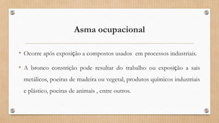 Asma ocupacional
• Ocorre após exposição a compostos usados em processos industriais.
• A bronco constrição pode resultar do trabalho ou exposição a sais
metálicos, poeiras de madeira ou vegetal, produtos químicos industriais
e plástico, poeiras de animais , entre outros.
 