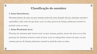 Classificação do asmático
1. Asma Intermitente:
Sintomas menos de uma vez por semana; crises de curta duração (leves); sintomas noturnos
esporádicos (não mais do que duas vezes ao mês); provas de função pulmonar normal no
período entre as crises.
2. Asma Persistente Leve:
Presença de sintomas pelo menos uma vez por semana, porém, menos de uma vez ao dia;
presença de sintomas noturnos mais de duas vezes ao mês,porém, menos de uma vez por
semana; provas de função pulmonar normal no período entre as crises.
 