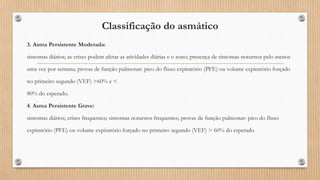 Classificação do asmático
3. Asma Persistente Moderada:
sintomas diários; as crises podem afetar as atividades diárias e o sono; presença de sintomas noturnos pelo menos
uma vez por semana; provas de função pulmonar: pico do fluxo expiratório (PFE) ou volume expiratório forçado
no primeiro segundo (VEF) >60% e <
80% do esperado.
4. Asma Persistente Grave:
sintomas diários; crises frequentes; sintomas noturnos frequentes; provas de função pulmonar: pico do fluxo
expiratório (PFE) ou volume expiratório forçado no primeiro segundo (VEF) > 60% do esperado
 