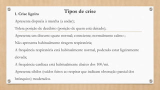 Tipos de crise
1. Crise ligeira
Apresenta dispnéia à marcha (a andar);
Tolera posição de decúbito (posição de quem está deitado);
Apresenta um discurso quase normal; consciente; normalmente calmo ;
Não apresenta habitualmente tiragem respiratória;
A frequência respiratória está habitualmente normal, podendo estar ligeiramente
elevada;
A frequência cardíaca está habitualmente abaixo dos 100/mi.
Apresenta sibilos (ruídos feitos ao respirar que indicam obstrução parcial dos
brônquios) moderados.
 