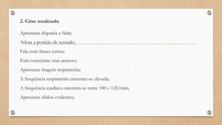 2. Crise moderada
Apresenta dispnéia a falar;
Adota a posição de sentado;
Fala com frases curtas;
Está consciente mas ansioso;
Apresenta tiragem respiratória;
A frequência respiratória encontra-se elevada;
A frequência cardíaca encontra-se entre 100 e 120/min;
Apresenta sibilos evidentes;
 