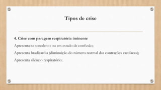 Tipos de crise
4. Crise com paragem respiratória iminente
Apresenta-se sonolento ou em estado de confusão;
Apresenta bradicardia (diminuição do número normal das contrações cardíacas);
Apresenta silêncio respiratório;
 