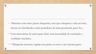 • *Pacientes com crises pouco frequentes, mas que coloquem a vida em risco,
devem ser classificados como portadores de asma persistente grave Ex.;
• Com antecedente de asma quase fatal, com necessidade de encubação e
ventilação mecânica.
• **Despertar nocturno regular com pieira ou tosse é um sintoma grave.
 