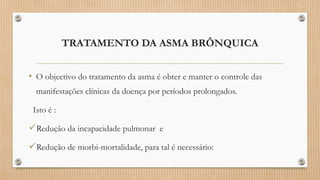TRATAMENTO DA ASMA BRÔNQUICA
• O objectivo do tratamento da asma é obter e manter o controle das
manifestações clínicas da doença por períodos prolongados.
Isto é :
Redução da incapacidade pulmonar e
Redução de morbi-mortalidade, para tal é necessário:
 