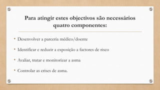 Para atingir estes objectivos são necessários
quatro componentes:
• Desenvolver a parceria médico/doente
• Identificar e reduzir a exposição a factores de risco
• Avaliar, tratar e monitorizar a asma
• Controlar as crises de asma.
 