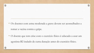 • Os doentes com asma moderada a grave devem ser aconselhados a
tomar a vacina contra a gripe.
• O doente que tem crise com o exercício físico é educado a usar um
agonista-B2 inalado de curta duração antes do exercício físico.
 