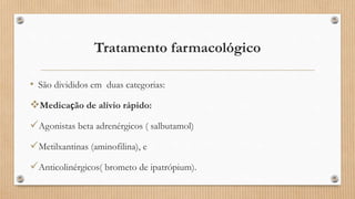 Tratamento farmacológico
• São divididos em duas categorias:
Medicação de alívio rápido:
Agonistas beta adrenérgicos ( salbutamol)
Metilxantinas (aminofilina), e
Anticolinérgicos( brometo de ipatrópium).
 