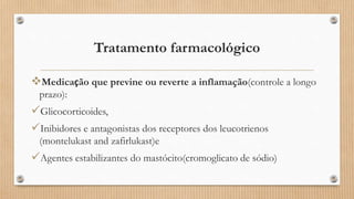 Tratamento farmacológico
Medicação que previne ou reverte a inflamação(controle a longo
prazo):
Glicocorticoides,
Inibidores e antagonistas dos receptores dos leucotrienos
(montelukast and zafirlukast)e
Agentes estabilizantes do mastócito(cromoglicato de sódio)
 