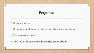 Perguntas
• O que é a asma?
• O que desencadeia a exacerbação asmática (crise asmática)?
• Como tratar a asma?
• TPC. Efeitos colaterais da medicação utilizada
 