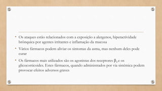 • Os ataques estão relacionados com a exposição a alergenos, hiperactividade
brônquica por agentes irritantes e inflamação da mucosa
• Vários fármacos podem aliviar os sintomas da asma, mas nenhum deles pode
curar
• Os fármacos mais utilizados são os agonistas dos receptores 2 e os
glicocorticoides. Estes fármacos, quando administrados por via sistémica podem
provocar efeitos adversos graves
 