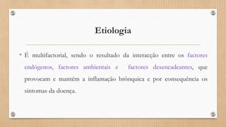Etiologia
• É multifactorial, sendo o resultado da interacção entre os factores
endógenos, factores ambientais e factores desencadeantes, que
provocam e mantém a inflamação brônquica e por consequência os
sintomas da doença.
 