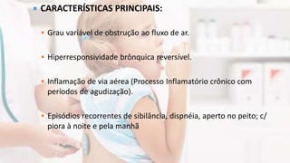  CARACTERÍSTICAS PRINCIPAIS:
 Grau variável de obstrução ao fluxo de ar.
 Hiperresponsividade brônquica reversível.
 Inflamação de via aérea (Processo Inflamatório crônico com
períodos de agudização).
 Episódios recorrentes de sibilância, dispnéia, aperto no peito; c/
piora à noite e pela manhã
 