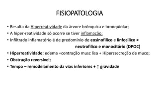 FISIOPATOLOGIA
• Resulta da Hiperreatividade da árvore brônquica e bronquiolar;
• A hiper-reatividade só ocorre se tiver inflamação;
• Infiltrado inflamatório é de predomínio de eosinofilico e linfocilico ≠
neutrofilico e monocitário (DPOC)
• Hiperreatividade: edema +contração musc lisa + Hiperssecreção de muco;
• Obstrução reversível;
• Tempo – remodelamento da vias inferiores + ↑ gravidade
 