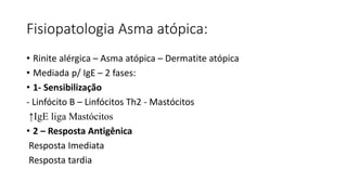 Fisiopatologia Asma atópica:
• Rinite alérgica – Asma atópica – Dermatite atópica
• Mediada p/ IgE – 2 fases:
• 1- Sensibilização
- Linfócito B – Linfócitos Th2 - Mastócitos
↑IgE liga Mastócitos
• 2 – Resposta Antigênica
Resposta Imediata
Resposta tardia
 