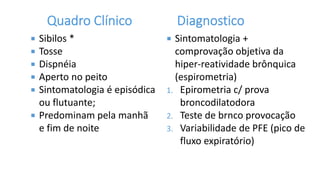  Sibilos *
 Tosse
 Dispnéia
 Aperto no peito
 Sintomatologia é episódica
ou flutuante;
 Predominam pela manhã
e fim de noite
 Sintomatologia +
comprovação objetiva da
hiper-reatividade brônquica
(espirometria)
1. Epirometria c/ prova
broncodilatodora
2. Teste de brnco provocação
3. Variabilidade de PFE (pico de
fluxo expiratório)
 