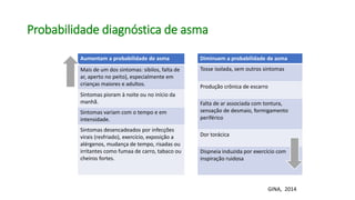 Probabilidade diagnóstica de asma
Aumentam a probabilidade de asma
Mais de um dos sintomas: sibilos, falta de
ar, aperto no peito), especialmente em
crianças maiores e adultos.
Sintomas pioram à noite ou no início da
manhã.
Sintomas variam com o tempo e em
intensidade.
Sintomas desencadeados por infecções
virais (resfriado), exercício, exposição a
alérgenos, mudança de tempo, risadas ou
irritantes como fumaa de carro, tabaco ou
cheiros fortes.
Diminuem a probabilidade de asma
Tosse isolada, sem outros sintomas
Produção crônica de escarro
Falta de ar associada com tontura,
sensação de desmaio, formigamento
periférico
Dor torácica
Dispneia induzida por exercício com
inspiração ruidosa
GINA, 2014
 