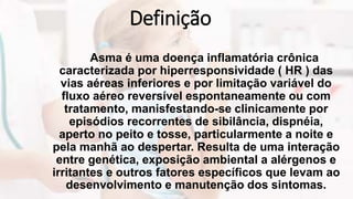 Definição
Asma é uma doença inflamatória crônica
caracterizada por hiperresponsividade ( HR ) das
vias aéreas inferiores e por limitação variável do
fluxo aéreo reversível espontaneamente ou com
tratamento, manisfestando-se clinicamente por
episódios recorrentes de sibilância, dispnéia,
aperto no peito e tosse, particularmente a noite e
pela manhã ao despertar. Resulta de uma interação
entre genética, exposição ambiental a alérgenos e
irritantes e outros fatores específicos que levam ao
desenvolvimento e manutenção dos sintomas.
 