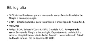 Bibliografia
• IV Diretrizes Brasileiras para o manejo da asma. Revista Brasileira de
Alergia e Imunopatologia.
• GINA – Estratégia Global para Tratamento e prevenção de Asma 2014.
• MED2015
• Artigo: SILVA, Eduardo Costa F. DIAS, Gabriela A. C. Patogenia da
asma. Serviço de Alergia e Imunologia. Departamento de Medicina
Interna. Hospital Universitário Pedro Ernesto. Universidade do Estado
do Rio de Janeiro. Rio de Janeiro- RJ, 2013.
 