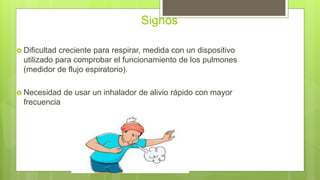 Signos
 Dificultad creciente para respirar, medida con un dispositivo
utilizado para comprobar el funcionamiento de los pulmones
(medidor de flujo espiratorio).
 Necesidad de usar un inhalador de alivio rápido con mayor
frecuencia
 