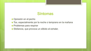 Síntomas
 Opresión en el pecho
 Tos, especialmente por la noche o temprano en la mañana
 Problemas para respirar
 Sibilancia, que provoca un silbido al exhalar.
 