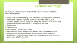 Factores de riesgo
Se cree que varios factores aumentan las probabilidades de tener
asma. Por ejemplo:
 Tener un pariente consanguíneo con asma, como padre o hermano
 Tener otra afección alérgica, como la dermatitis atópica, que
provoca enrojecimiento y picazón de la piel, o la fiebre del heno, que
causa goteo nasal, congestión y picazón en los ojos
 Sobrepeso.
 Ser fumador
 Exposición como fumador pasivo
 Exposición a gases de escape o a otros tipos de contaminación
 Exposición a desencadenantes en el ámbito laboral, como las
sustancias químicas utilizadas en las industrias de la agricultura, la
peluquería y la fabricación
 