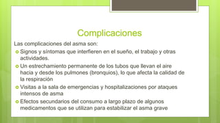 Complicaciones
Las complicaciones del asma son:
 Signos y síntomas que interfieren en el sueño, el trabajo y otras
actividades.
 Un estrechamiento permanente de los tubos que llevan el aire
hacia y desde los pulmones (bronquios), lo que afecta la calidad de
la respiración
 Visitas a la sala de emergencias y hospitalizaciones por ataques
intensos de asma
 Efectos secundarios del consumo a largo plazo de algunos
medicamentos que se utilizan para estabilizar el asma grave
 