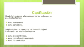 Clasificación
Según la frecuencia y la gravedad de los síntomas, se
puede clasificar en:
 asma intermitente
 asma persistente.
Según el nivel de control de los síntomas bajo el
tratamiento, se puede clasificar en:
 asma bien controlada,
 asma parcialmente controlada
 asma no controlada.
 