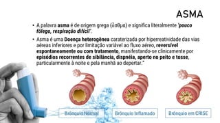 ASMA
• A palavra asma é de origem grega (ἆσθμα) e significa literalmente ‘pouco
fôlego, respiração difícil’.
• Asma é uma Doença heterogênea caraterizada por hiperreatividade das vias
aéreas inferiores e por limitação variável ao fluxo aéreo, reversível
espontaneamente ou com tratamento, manifestando-se clinicamente por
episódios recorrentes de sibilância, dispnéia, aperto no peito e tosse,
particularmente à noite e pela manhã ao depertar.”
Brônquio Normal Brônquio Inflamado Brônquio em CRISE
 