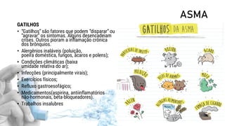 ASMA
GATILHOS
• “Gatilhos” são fatores que podem “disparar” ou
“agravar” os sintomas. Alguns desencadeiam
crises. Outros pioram a inflamação crônica
dos brônquios.
• Alergênios inaláveis (poluição,
poeira doméstica, fungos, ácaros e polens);
• Condições climáticas (baixa
umidade relativa do ar);
• Infecções (principalmente virais);
• Exercícios físicos;
• Refluxo gastroesofágico;
• Medicamentos(aspirina, antiinflamatórios
não-hormonais, beta-bloqueadores).
• Trabalhos insalubres
 