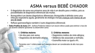 ASMA versus BEBÊ CHIADOR
• O diagnóstico de asma nos primeiros anos de vida é um desafio para o médico, pois as
possibilidades de diagnóstico diferencial são muitas.
• Bronquiolite é um destes diagnósticos diferenciais: Bronquiolite é definida como uma
infecção respiratória aguda, geralmente de etiologia viral em crianças com menos de um
ano de idade.
• Refluxo gastroesofágico também é outro diagnóstico diferencial.
• Índice Preditor de Asma (API - Asthma Predictive Index) é um escore clínico usado para estimar o risco de
um lactente sibilante apresentar ou desenvolver asma:
• Pacientes com 1 critério maior ou 2 menores devem ser considerados de alto risco para
asma.
1. Critérios maiores
• Um dos pais com asma;
• Diagnóstico de dermatite atópica.
2. Critérios menores
• Diagnóstico médico de rinite alérgica;
• Sibilância não associado a resfriado;
• Eosinofilia maior ou igual a 4%.
 