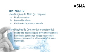 ASMA
TRATAMENTO
• Medicações de Alívio (ou resgate):
a. Usado nas crises.
b. Broncodilatadores
c. Corticoides de potência elevada.
• Medicações de Controle (ou manutenção):
a. Usado fora das crises para prevenir novas crises.
b. Corticoides com baixos índices de absorção
(usados para reduzir a inflamação crônica dos
brônquios).
 