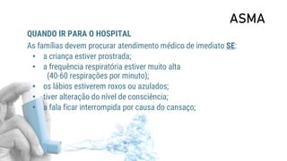 ASMA
QUANDO IR PARA O HOSPITAL
As famílias devem procurar atendimento médico de imediato SE:
• a criança estiver prostrada;
• a frequência respiratória estiver muito alta
(40-60 respirações por minuto);
• os lábios estiverem roxos ou azulados;
• tiver alteração do nível de consciência;
• a fala ficar interrompida por causa do cansaço;
 