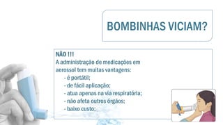 BOMBINHAS VICIAM?
NÃO !!!
A administração de medicações em
aerossol tem muitas vantagens:
- é portátil;
- de fácil aplicação;
- atua apenas na via respiratória;
- não afeta outros órgãos;
- baixo custo;
 