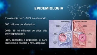 EPIDEMIOLOGIA
 Prevalencia del 1- 35% en el mundo.
 300 millones de afectados.
 OMS: 15 mil millones de años vida
de incapacidades.
 38% consultas a urgencias, el 50%
ausentismo escolar y 79% atópicos.
 