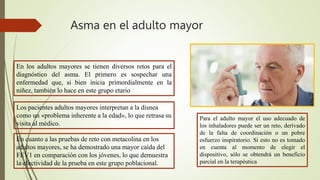 Asma en el adulto mayor
En los adultos mayores se tienen diversos retos para el
diagnóstico del asma. El primero es sospechar una
enfermedad que, si bien inicia primordialmente en la
niñez, también lo hace en este grupo etario
Los pacientes adultos mayores interpretan a la disnea
como un «problema inherente a la edad», lo que retrasa su
visita al médico.
En cuanto a las pruebas de reto con metacolina en los
adultos mayores, se ha demostrado una mayor caída del
FEV1 en comparación con los jóvenes, lo que demuestra
la efectividad de la prueba en este grupo poblacional.
Para el adulto mayor el uso adecuado de
los inhaladores puede ser un reto, derivado
de la falta de coordinación o un pobre
esfuerzo inspiratorio. Si esto no es tomado
en cuenta al momento de elegir el
dispositivo, sólo se obtendrá un beneficio
parcial en la terapéutica
 