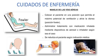 CUIDADOS DE ENFERMERÍA
MANEJO DE LAS VÍAS AÉREAS
 Colocar al paciente en una posición que permita el
máximo potencial de ventilación y alivie la disnea
(posición fowler).
 Administrar tratamiento con medicación inhalada
mediante dispositivos de aerosol o inhalador según
sea el caso
 Se nebuliza al paciente según indicación médica
 