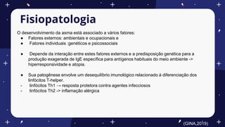 Fisiopatologia
O desenvolvimento da asma está associado a vários fatores:
● Fatores externos: ambientais e ocupacionais e
● Fatores individuais :genéticos e psicossociais
● Depende da interação entre estes fatores externos e a predisposição genética para a
produção exagerada de IgE específica para antígenos habituais do meio ambiente ->
hiperresponsividade e atopia.
● Sua patogênese envolve um desequilíbrio imunológico relacionado à diferenciação dos
linfócitos T-helper.
- linfócitos Th1 → resposta protetora contra agentes infecciosos
- linfócitos Th2 -> inflamação alérgica
(GINA,2019)
 