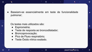 ● Baseiam-se essencialmente em teste de funcionalidade
pulmonar;
Os testes mais utilizados são:
● Espirometria;
● Teste de resposta ao broncodilatador;
● Broncoprovocação;
● Pico de Fluxo respiratório;
● Teste Óxido nítrico exalado.
(MARTINS, 2013)
 