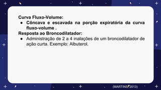 Curva Fluxo-Volume:
● Côncava e escavada na porção expiratória da curva
fluxo-volume .
Resposta ao Broncodilatador:
● Administração de 2 a 4 inalações de um broncodilatador de
ação curta. Exemplo: Albuterol.
(MARTINS, 2013)
 
