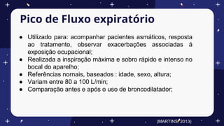 Pico de Fluxo expiratório
● Utilizado para: acompanhar pacientes asmáticos, resposta
ao tratamento, observar exacerbações associadas á
exposição ocupacional;
● Realizada a inspiração máxima e sobro rápido e intenso no
bocal do aparelho;
● Referências nornais, baseados : idade, sexo, altura;
● Variam entre 80 a 100 L/min;
● Comparação antes e após o uso de broncodilatador;
(MARTINS, 2013)
 