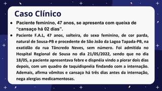 Caso Clínico
● Paciente feminino, 47 anos, se apresenta com queixa de
“cansaço há 02 dias”.
● Paciente F.A.L, 47 anos, solteira, do sexo feminino, de cor parda,
natural de Sousa-PB e procedente de São João da Lagoa Tapada-PB, na
exatidão da rua Tâncredo Neves, sem número. Foi admitida no
Hospital Regional de Sousa no dia 21/05/2022, sendo que no dia
18/05, a paciente apresentava febre e dispnéia vindo a piorar dois dias
depois, com um quadro de taquidispnéia findando com a internação.
Ademais, afirma vômitos e cansaço há três dias antes da internação,
nega alergias medicamentosas.
 