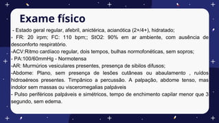 Exame físico
- Estado geral regular, afebril, anictérica, acianótica (2+/4+), hidratado;
- FR: 20 irpm; FC: 110 bpm;; StO2: 90% em ar ambiente, com ausência de
desconforto respiratório.
-ACV:Ritmo cardíaco regular, dois tempos, bulhas normofonéticas, sem sopros;
- PA:100/60mmHg - Normotensa
-AR: Murmúrios vesiculares presentes, presença de sibilos difusos;
-Abdome: Plano, sem presença de lesões cutâneas ou abaulamento , ruídos
hidroaéreos presentes. Timpânico a percussão. A palpação, abdome tenso, mas
indolor sem massas ou visceromegalias palpáveis
- Pulso periféricos palpáveis e simétricos, tempo de enchimento capilar menor que 3
segundo, sem edema.
 